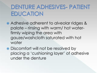 Adhesive adherent to alveolar ridges &
palate – rinsing with warm/ hot water-
firmly wiping the area with
gauze/washcloth saturated with hot
water
 Discomfort will not be resolved by
placing a ‘cushioning layer’ of adhesive
under the denture
 