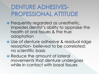  Frequently regarded as unesthetic,
impedes dentist’s ability to appraise the
health of oral tissues & the true
adaptation
 Use of denture adhesive & residual ridge
resorption- believed to be correlated:
no scientific basis
 Reduce the amount of lateral
movements that denture undergoes
while in contact with basal tissues
 