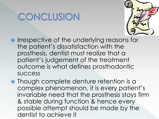  Irrespective of the underlying reasons for
the patient’s dissatisfaction with the
prosthesis, dentist must realize that a
patient’s judgement of the treatment
outcome is what defines prosthodontic
success
 Though complete denture retention is a
complex phenomenon, it is every patient’s
invariable need that the prosthesis stays firm
& stable during function & hence every
possible attempt should be made by the
dentist to achieve it
 