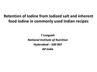 Retention of Iodine from Iodized salt and inherent
food iodine in commonly used Indian recipes
T Longvah
National Institute of Nutrition
Hyderabad – 500 007
AP India
 