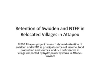 Retention of Swidden and NTFP in
Relocated Villages in Attapeu
MK10 Attapeu project research showed retention of
swidden and NFTP as principal sources of income, food
production and sources, and rice deficiencies in
villages impacted by hydropower systems in Attapeu
Province

 