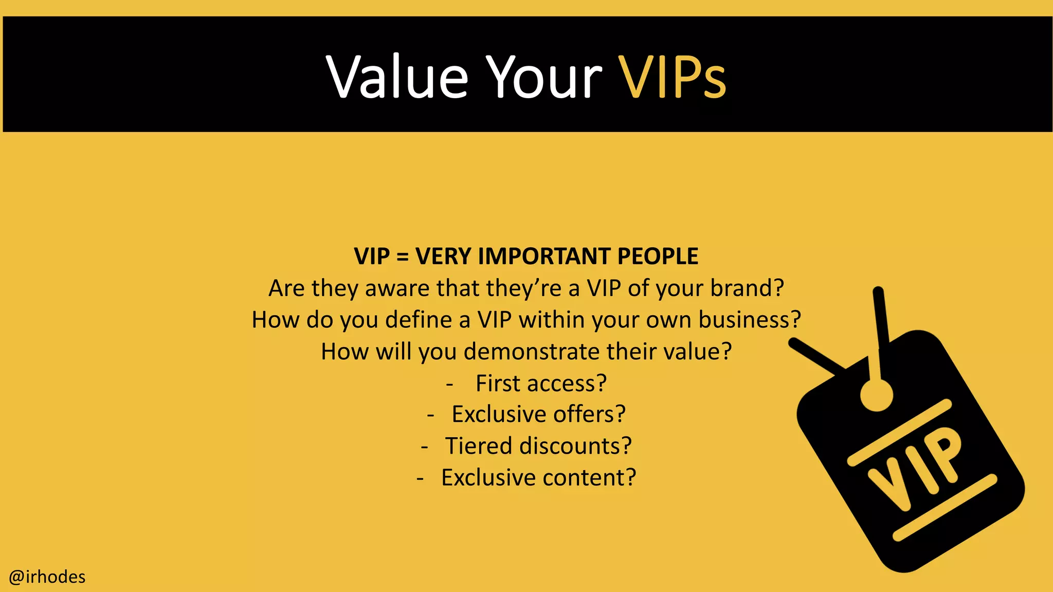 Value Your VIPs
VIP = VERY IMPORTANT PEOPLE
Are they aware that they’re a VIP of your brand?
How do you define a VIP within your own business?
How will you demonstrate their value?
- First access?
- Exclusive offers?
- Tiered discounts?
- Exclusive content?
@irhodes
 