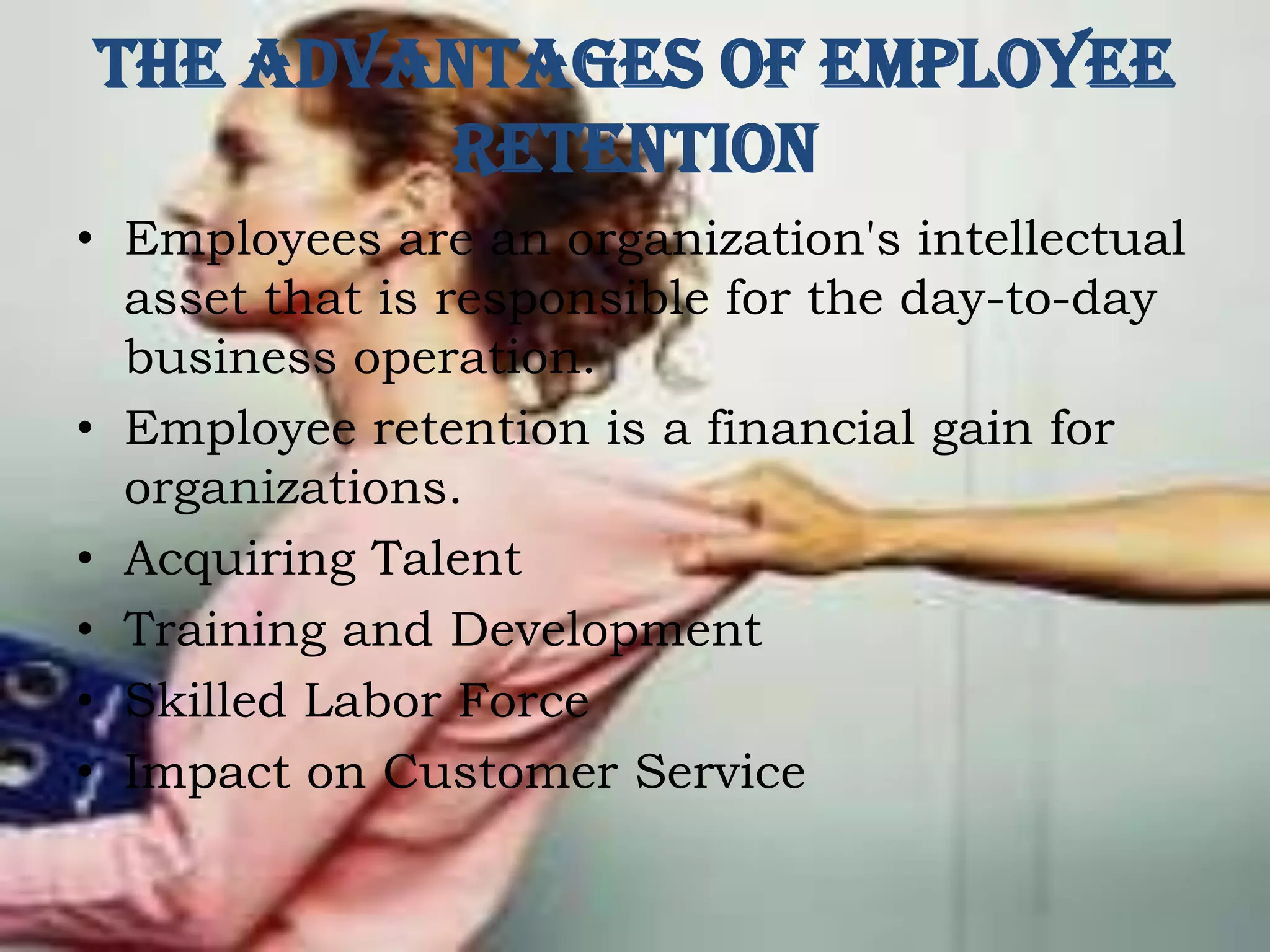 The Advantages of Employee
Retention
• Employees are an organization's intellectual
asset that is responsible for the day-to-day
business operation.
• Employee retention is a financial gain for
organizations.
• Acquiring Talent
• Training and Development
• Skilled Labor Force
• Impact on Customer Service
 