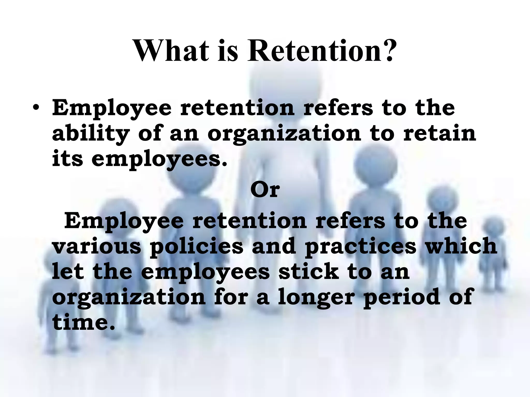 What is Retention?
• Employee retention refers to the
ability of an organization to retain
its employees.
Or
Employee retention refers to the
various policies and practices which
let the employees stick to an
organization for a longer period of
time.
 