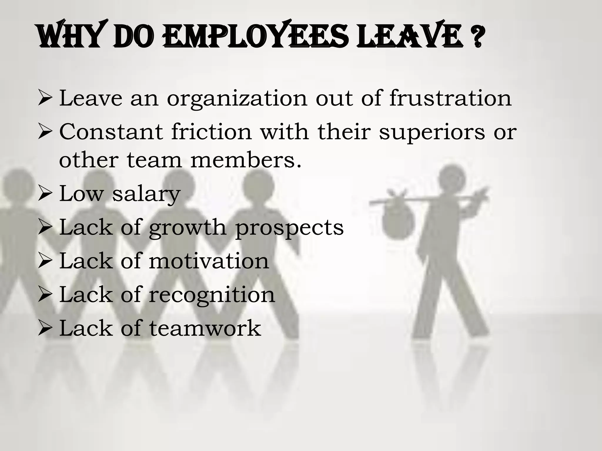 Why do Employees Leave ?
 Leave an organization out of frustration
 Constant friction with their superiors or
other team members.
 Low salary
 Lack of growth prospects
 Lack of motivation
 Lack of recognition
 Lack of teamwork
 
