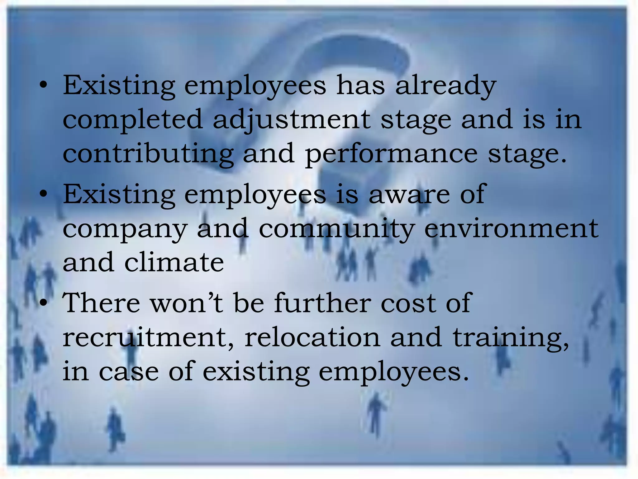 • Existing employees has already
completed adjustment stage and is in
contributing and performance stage.
• Existing employees is aware of
company and community environment
and climate
• There won’t be further cost of
recruitment, relocation and training,
in case of existing employees.
 