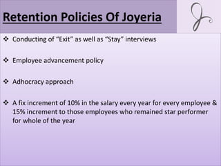 Retention Policies Of Joyeria
 Conducting of “Exit” as well as “Stay” interviews
 Employee advancement policy
 Adhocracy approach
 A fix increment of 10% in the salary every year for every employee &
15% increment to those employees who remained star performer
for whole of the year
 