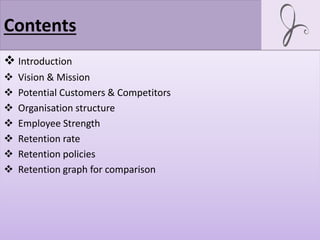 Contents
 Introduction
 Vision & Mission
 Potential Customers & Competitors
 Organisation structure
 Employee Strength
 Retention rate
 Retention policies
 Retention graph for comparison
 