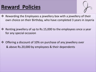 Reward Policies
 Rewarding the Employees a jewellery box with a jewellery of their
own choice on their Birthday, who have completed 3 years in Joyeria
 Renting jewellery of up to Rs.15,000 to the employees once a year
for any special occasion
 Offering a discount of 10% on purchase of any jewellery over
& above Rs.20,000 by employees & their dependents
 