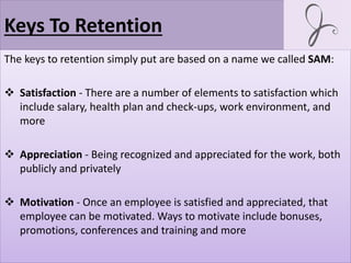 Keys To Retention
The keys to retention simply put are based on a name we called SAM:
 Satisfaction - There are a number of elements to satisfaction which
include salary, health plan and check-ups, work environment, and
more
 Appreciation - Being recognized and appreciated for the work, both
publicly and privately
 Motivation - Once an employee is satisfied and appreciated, that
employee can be motivated. Ways to motivate include bonuses,
promotions, conferences and training and more
 
