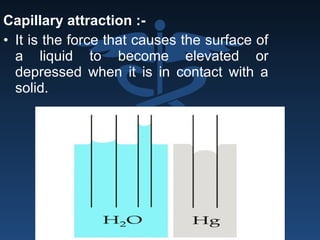 Capillary attraction :-
• It is the force that causes the surface of
a liquid to become elevated or
depressed when it is in contact with a
solid.
 