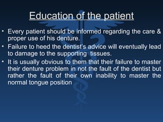 Education of the patient
• Every patient should be informed regarding the care &
proper use of his denture.
• Failure to heed the dentist’s advice will eventually lead
to damage to the supporting tissues.
• It is usually obvious to them that their failure to master
their denture problem in not the fault of the dentist but
rather the fault of their own inability to master the
normal tongue position
 