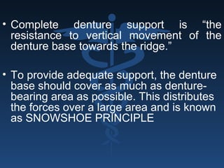 • Complete denture support is “the
resistance to vertical movement of the
denture base towards the ridge.”
• To provide adequate support, the denture
base should cover as much as denture-
bearing area as possible. This distributes
the forces over a large area and is known
as SNOWSHOE PRINCIPLE
 