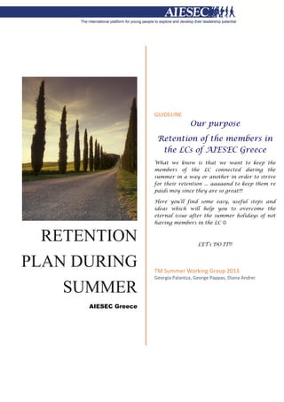 RETENTION
PLAN DURING
SUMMER
AIESEC Greece
GUIDELINE
Our purpose
Retention of the members in
the LCs of AIESEC Greece
What we know is that we want to keep the
members of the LC connected during the
summer in a way or another in order to strive
for their retention ... aaaaand to keep them re
paidi moy since they are so great!!!
Here you’ll find some easy, useful steps and
ideas which will help you to overcome the
eternal issue after the summer holidays of not
having members in the LC 
LET’s DO IT!!!
TM Summer Working Group 2013
Georgia Palantza, George Pappas, Diana Andrei
 