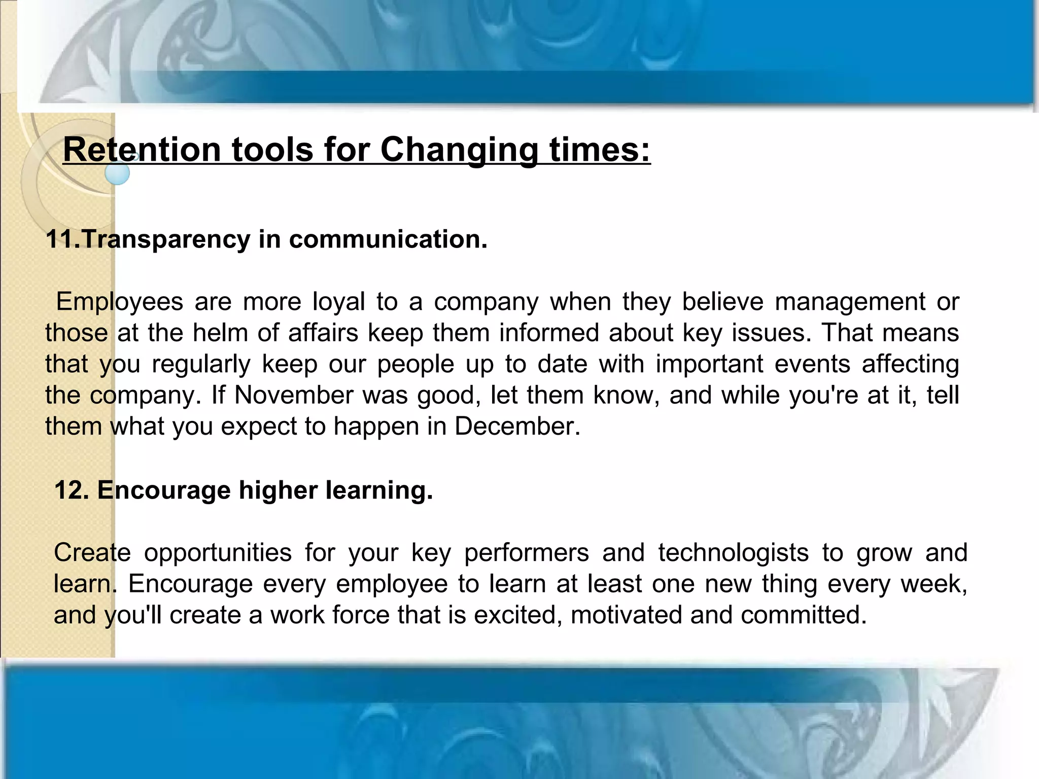 Retention tools for Changing times:

11.Transparency in communication.

 Employees are more loyal to a company when they believe management or
those at the helm of affairs keep them informed about key issues. That means
that you regularly keep our people up to date with important events affecting
the company. If November was good, let them know, and while you're at it, tell
them what you expect to happen in December.

12. Encourage higher learning.

Create opportunities for your key performers and technologists to grow and
learn. Encourage every employee to learn at least one new thing every week,
and you'll create a work force that is excited, motivated and committed.
 