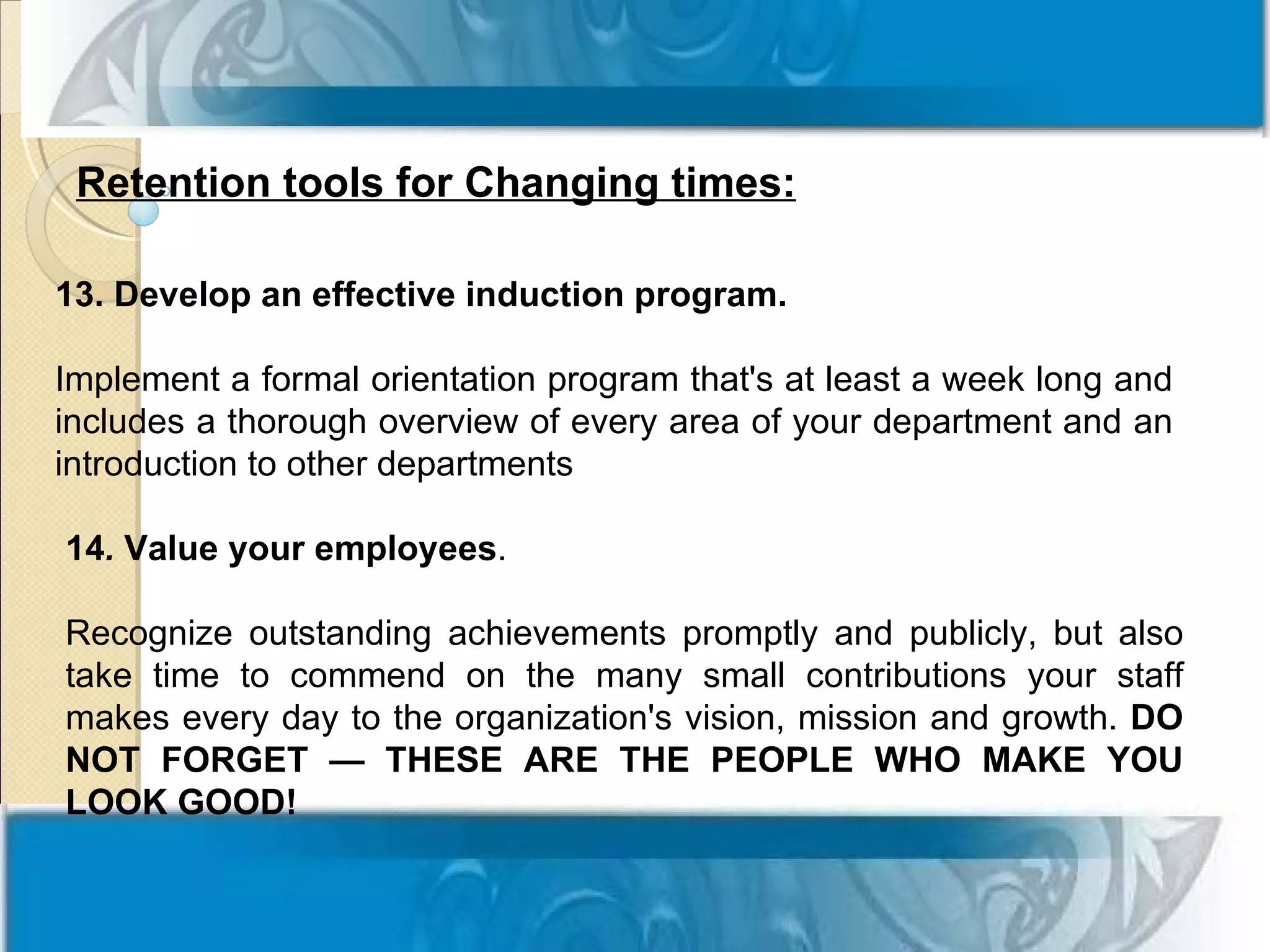 Retention tools for Changing times:

13. Develop an effective induction program.

Implement a formal orientation program that's at least a week long and
includes a thorough overview of every area of your department and an
introduction to other departments

14. Value your employees.

Recognize outstanding achievements promptly and publicly, but also
take time to commend on the many small contributions your staff
makes every day to the organization's vision, mission and growth. DO
NOT FORGET — THESE ARE THE PEOPLE WHO MAKE YOU
LOOK GOOD!
 