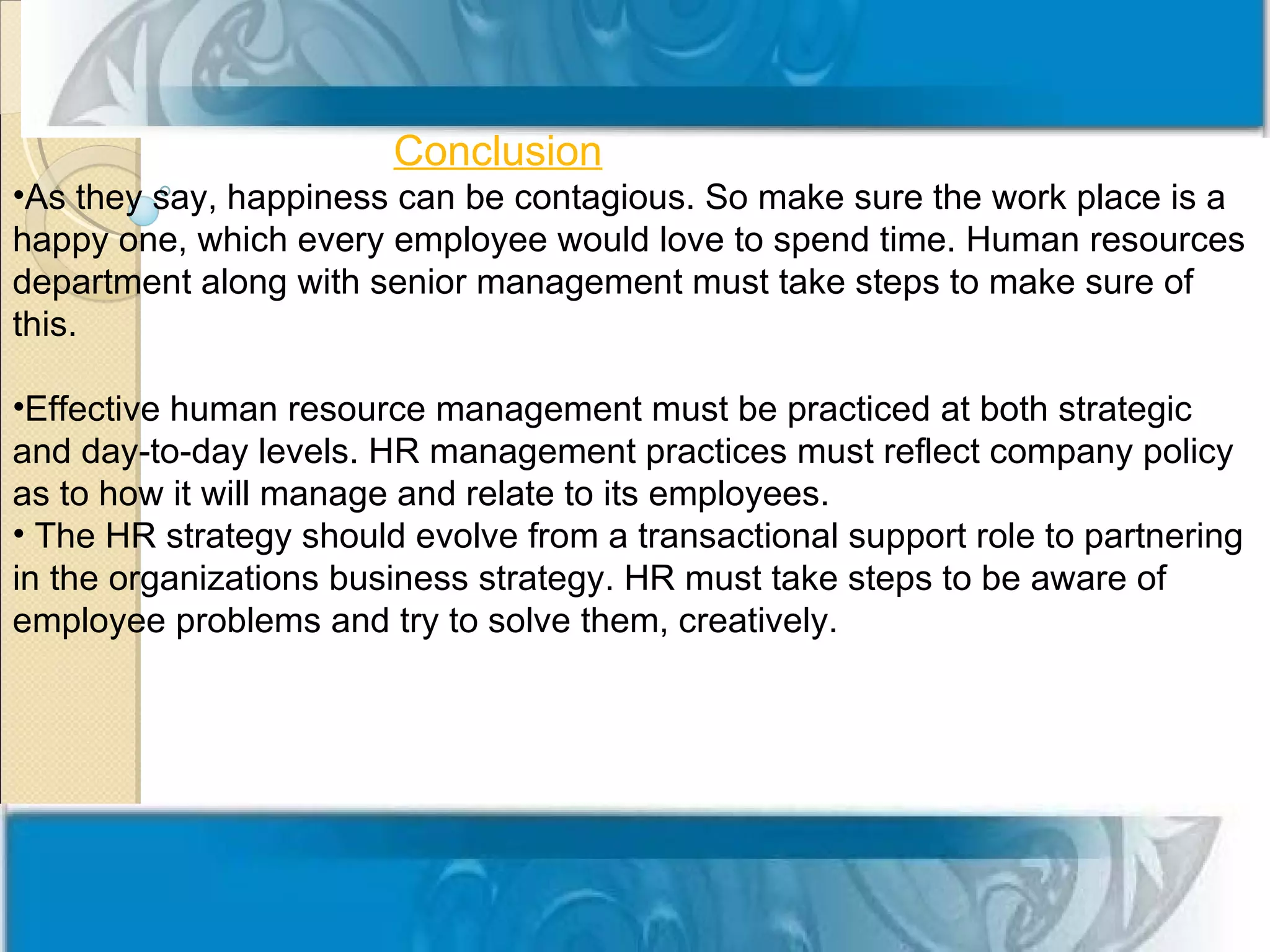 Conclusion
•As they say, happiness can be contagious. So make sure the work place is a
happy one, which every employee would love to spend time. Human resources
department along with senior management must take steps to make sure of
this.

•Effective human resource management must be practiced at both strategic
and day-to-day levels. HR management practices must reflect company policy
as to how it will manage and relate to its employees.
• The HR strategy should evolve from a transactional support role to partnering
in the organizations business strategy. HR must take steps to be aware of
employee problems and try to solve them, creatively.
 