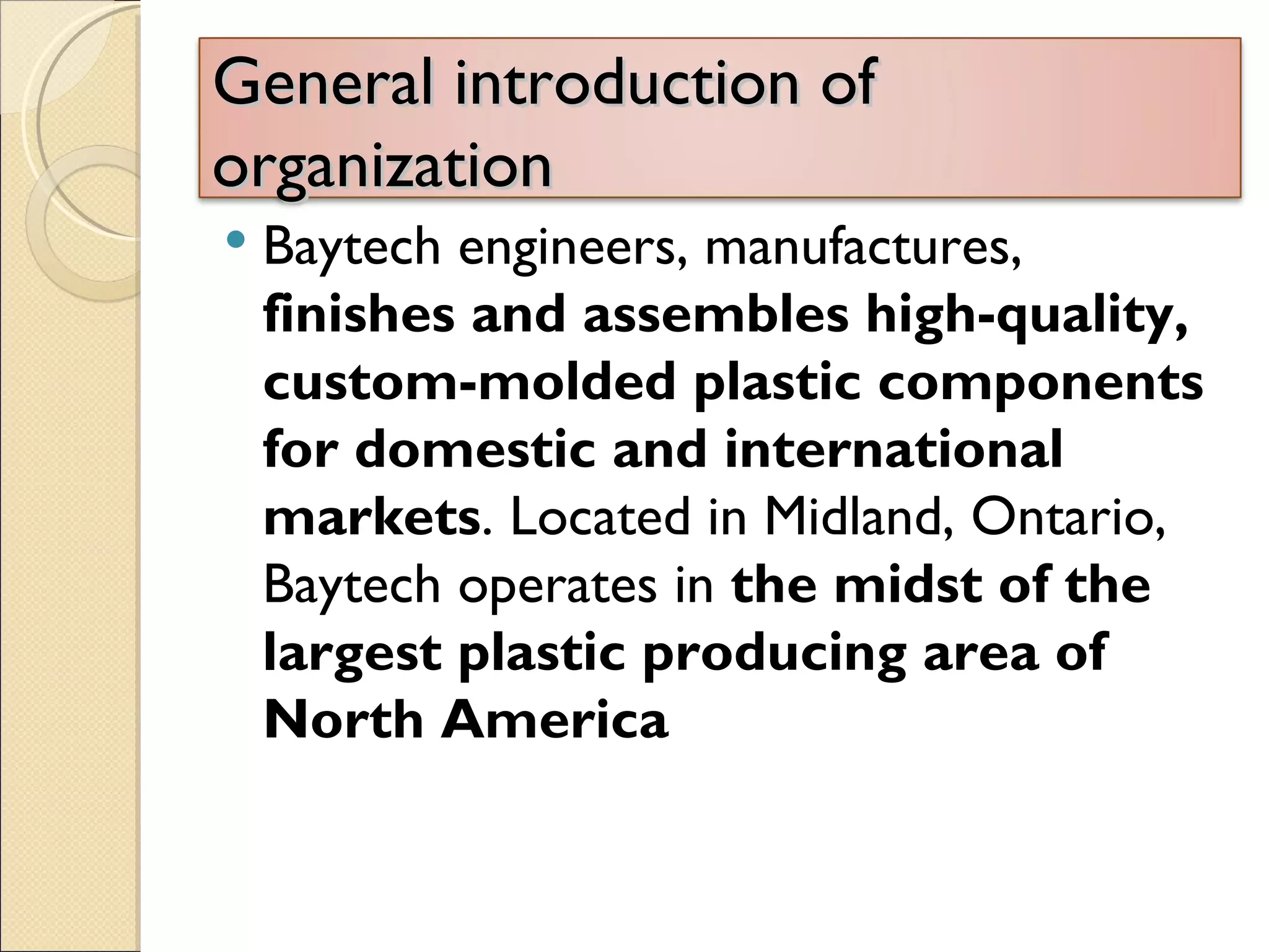 General introduction of
organization
   Baytech engineers, manufactures,
    finishes and assembles high-quality,
    custom-molded plastic components
    for domestic and international
    markets. Located in Midland, Ontario,
    Baytech operates in the midst of the
    largest plastic producing area of
    North America
 