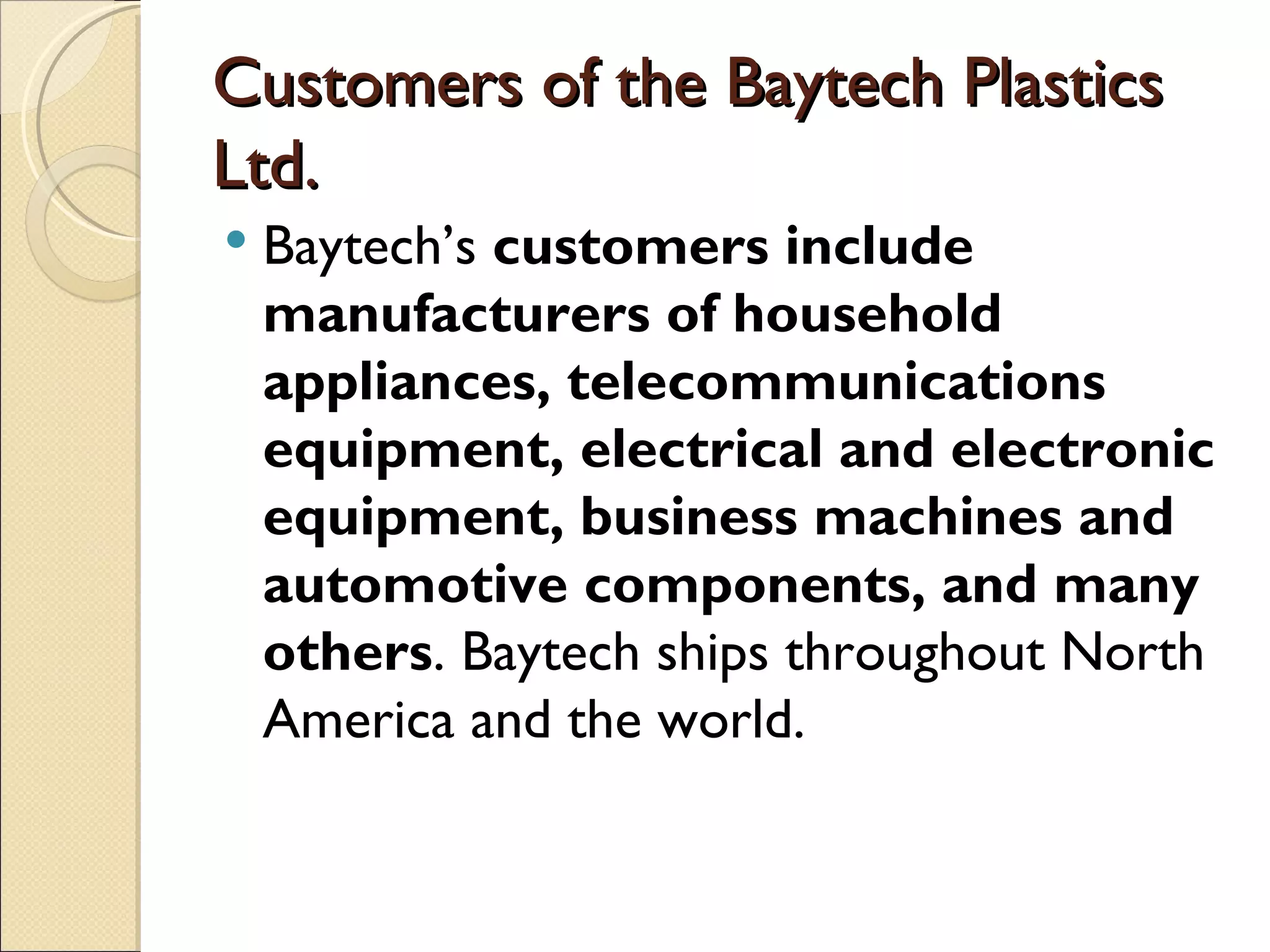 Customers of the Baytech Plastics
Ltd.
   Baytech’s customers include
    manufacturers of household
    appliances, telecommunications
    equipment, electrical and electronic
    equipment, business machines and
    automotive components, and many
    others. Baytech ships throughout North
    America and the world.
 