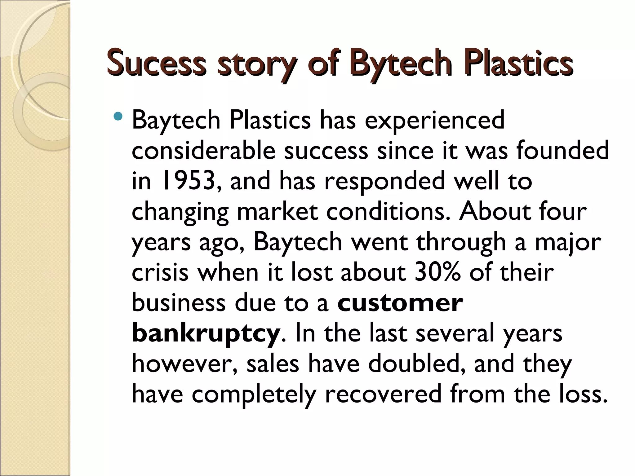 Sucess story of Bytech Plastics
   Baytech Plastics has experienced
    considerable success since it was founded
    in 1953, and has responded well to
    changing market conditions. About four
    years ago, Baytech went through a major
    crisis when it lost about 30% of their
    business due to a customer
    bankruptcy. In the last several years
    however, sales have doubled, and they
    have completely recovered from the loss.
 