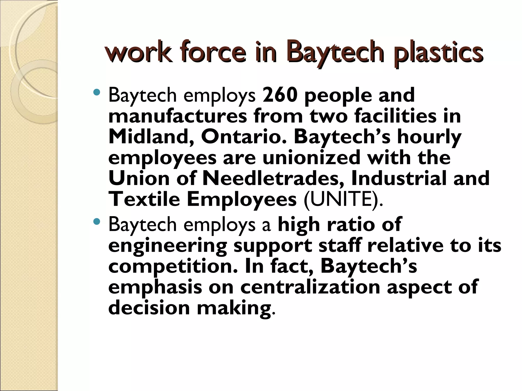 work force in Baytech plastics
 Baytech employs 260 people and
  manufactures from two facilities in
  Midland, Ontario. Baytech’s hourly
  employees are unionized with the
  Union of Needletrades, Industrial and
  Textile Employees (UNITE).
 Baytech employs a high ratio of
  engineering support staff relative to its
  competition. In fact, Baytech’s
  emphasis on centralization aspect of
  decision making.
 