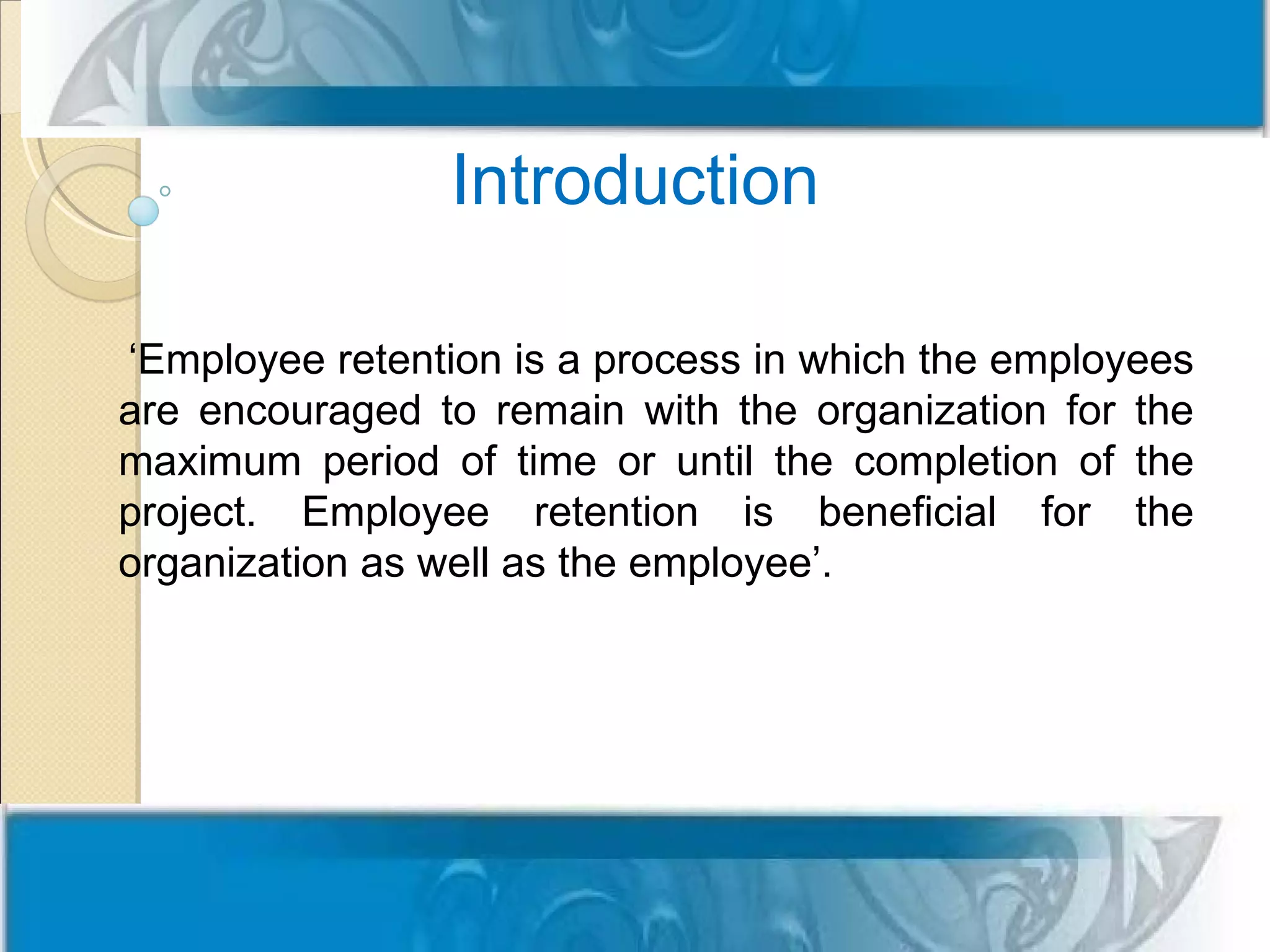 Introduction

‘Employee retention is a process in which the employees
are encouraged to remain with the organization for the
maximum period of time or until the completion of the
project. Employee retention is beneficial for the
organization as well as the employee’.
 