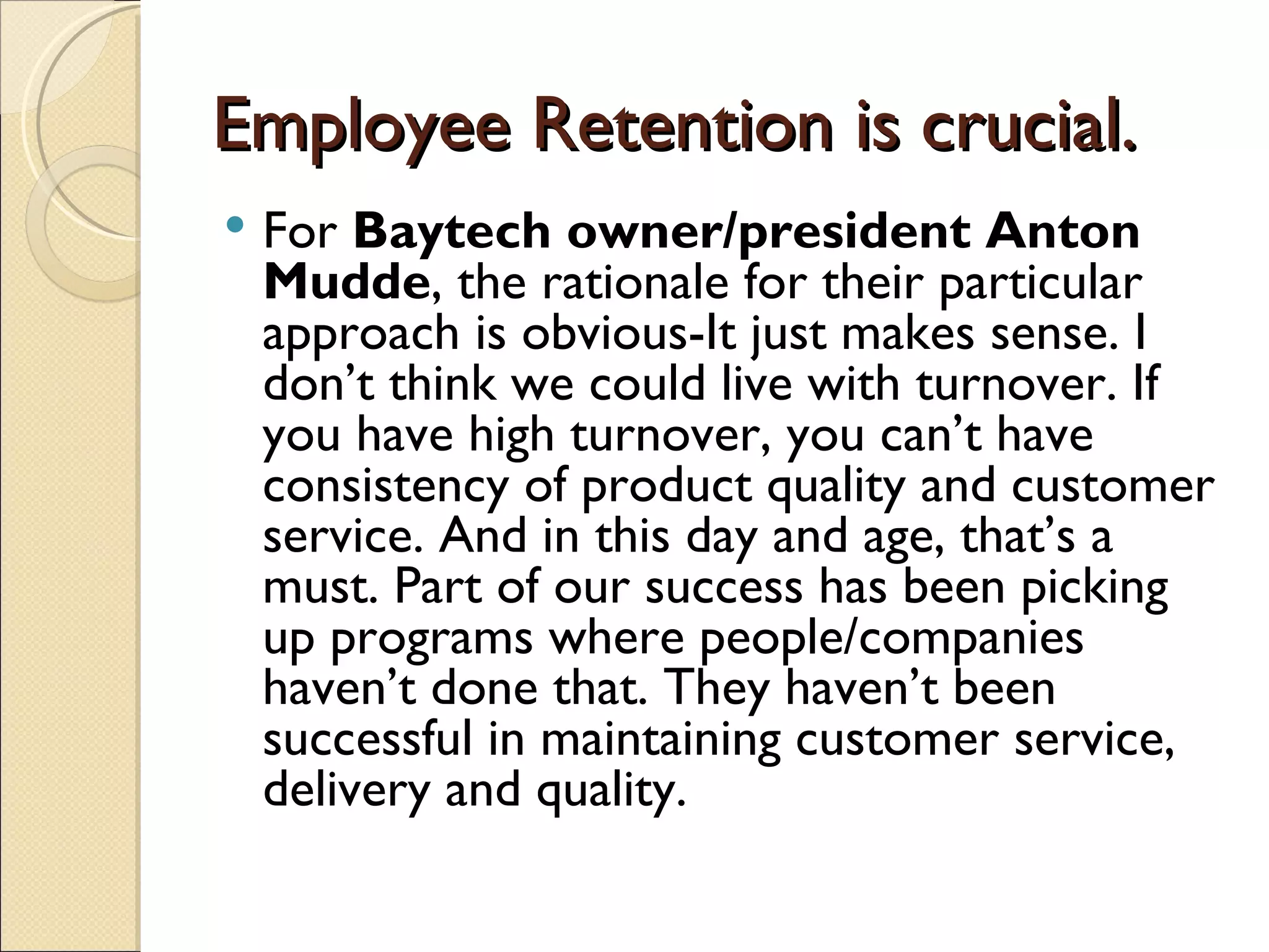 Employee Retention is crucial.
   For Baytech owner/president Anton
    Mudde, the rationale for their particular
    approach is obvious-It just makes sense. I
    don’t think we could live with turnover. If
    you have high turnover, you can’t have
    consistency of product quality and customer
    service. And in this day and age, that’s a
    must. Part of our success has been picking
    up programs where people/companies
    haven’t done that. They haven’t been
    successful in maintaining customer service,
    delivery and quality.
 