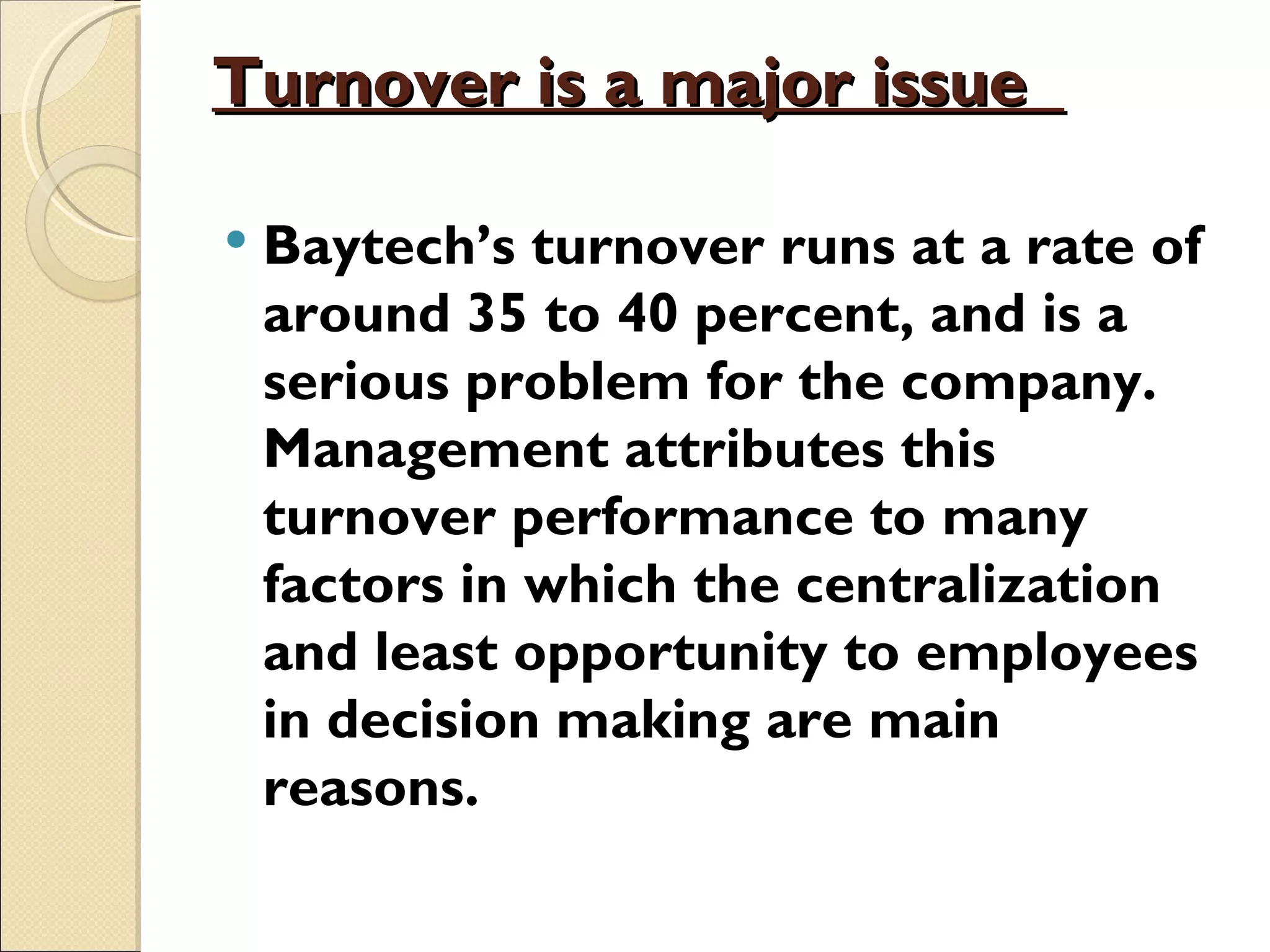 Turnover is a major issue

   Baytech’s turnover runs at a rate of
    around 35 to 40 percent, and is a
    serious problem for the company.
    Management attributes this
    turnover performance to many
    factors in which the centralization
    and least opportunity to employees
    in decision making are main
    reasons.
 