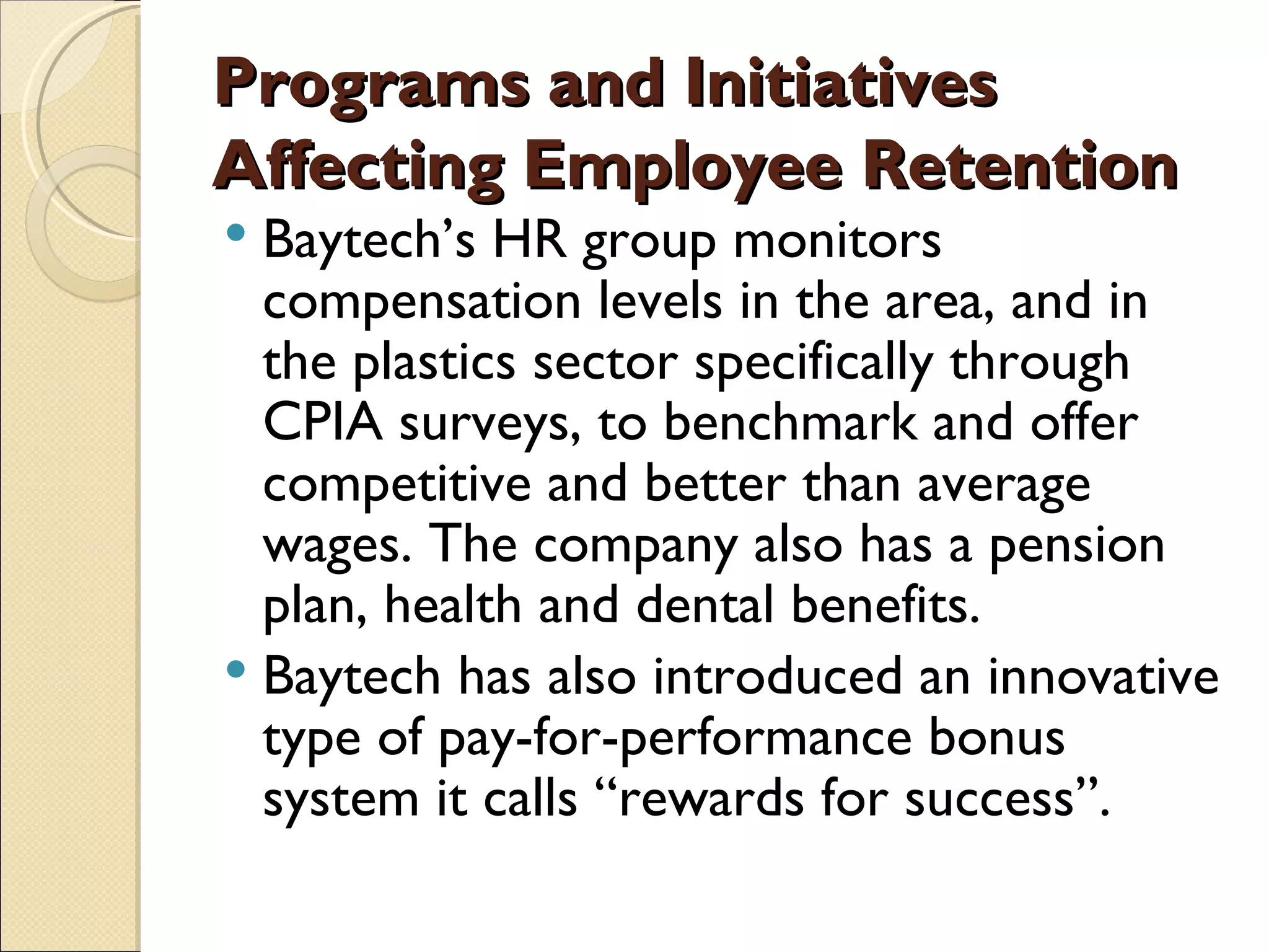 Programs and Initiatives
Affecting Employee Retention
 Baytech’s HR group monitors
  compensation levels in the area, and in
  the plastics sector specifically through
  CPIA surveys, to benchmark and offer
  competitive and better than average
  wages. The company also has a pension
  plan, health and dental benefits.
 Baytech has also introduced an innovative
  type of pay-for-performance bonus
  system it calls “rewards for success”.
 
