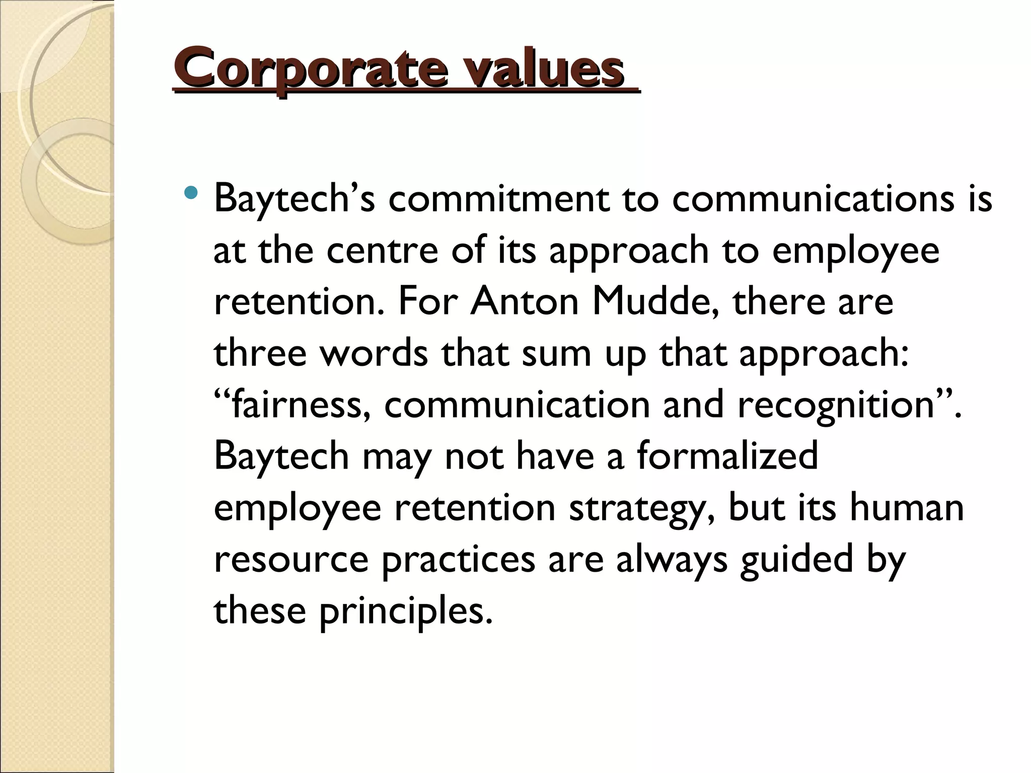 Corporate values

   Baytech’s commitment to communications is
    at the centre of its approach to employee
    retention. For Anton Mudde, there are
    three words that sum up that approach:
    “fairness, communication and recognition”.
    Baytech may not have a formalized
    employee retention strategy, but its human
    resource practices are always guided by
    these principles.
 
 