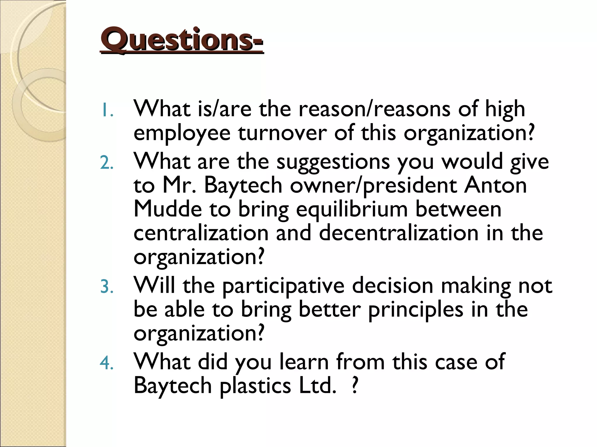 Questions-

1. What is/are the reason/reasons of high
   employee turnover of this organization?
2. What are the suggestions you would give
   to Mr. Baytech owner/president Anton
   Mudde to bring equilibrium between
   centralization and decentralization in the
   organization?
3. Will the participative decision making not
   be able to bring better principles in the
   organization?
4. What did you learn from this case of
   Baytech plastics Ltd. ?
 