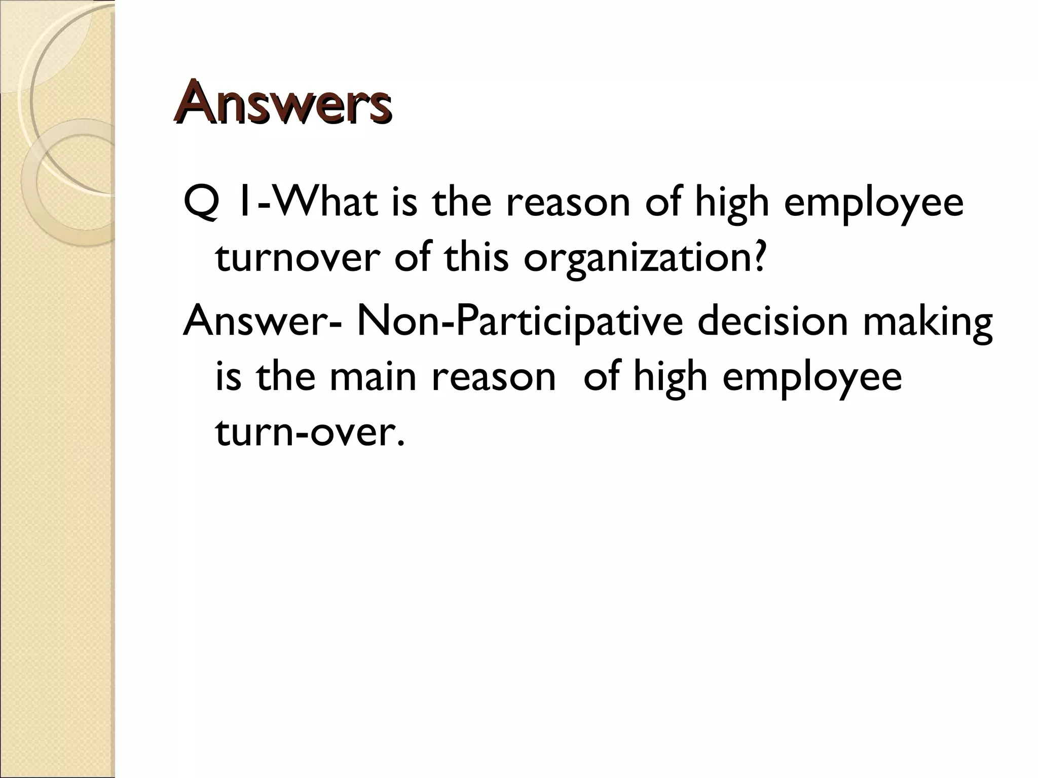 Answers
Q 1-What is the reason of high employee
 turnover of this organization?
Answer- Non-Participative decision making
 is the main reason of high employee
 turn-over.
 