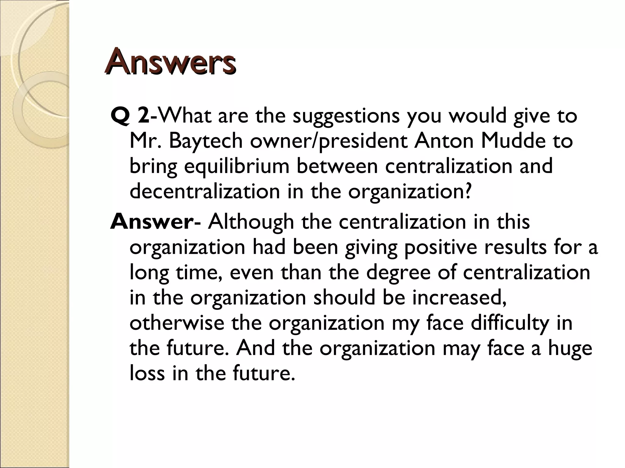 Answers
Q 2-What are the suggestions you would give to
 Mr. Baytech owner/president Anton Mudde to
 bring equilibrium between centralization and
 decentralization in the organization?
Answer- Although the centralization in this
 organization had been giving positive results for a
 long time, even than the degree of centralization
 in the organization should be increased,
 otherwise the organization my face difficulty in
 the future. And the organization may face a huge
 loss in the future.
 