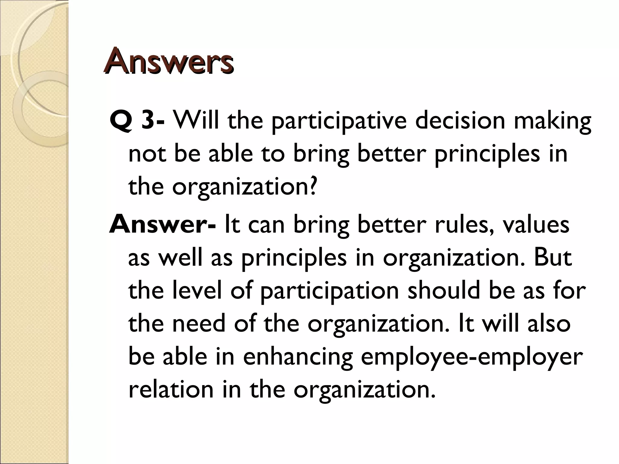 Answers
Q 3- Will the participative decision making
 not be able to bring better principles in
 the organization?
Answer- It can bring better rules, values
 as well as principles in organization. But
 the level of participation should be as for
 the need of the organization. It will also
 be able in enhancing employee-employer
 relation in the organization.
 