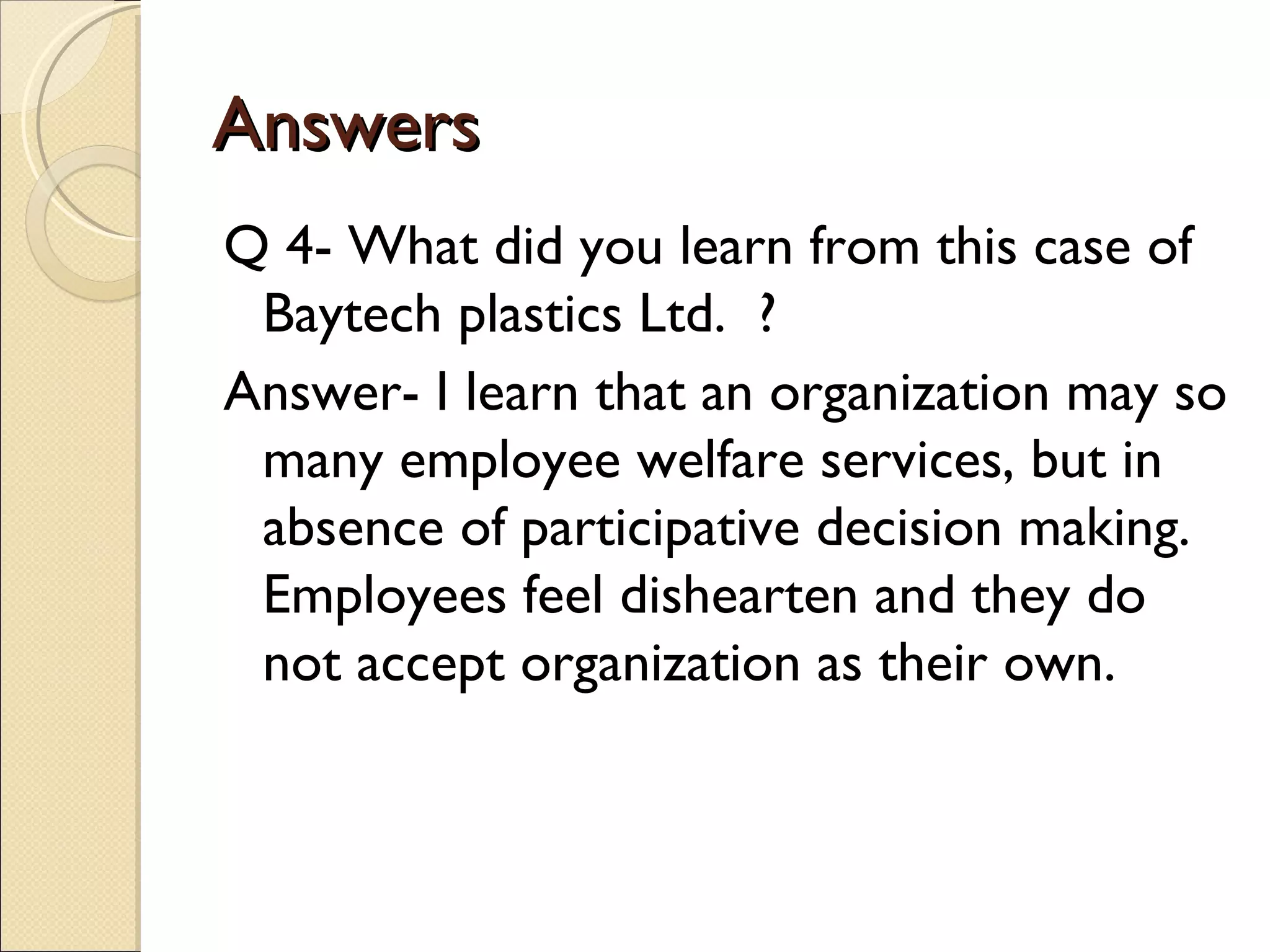 Answers
Q 4- What did you learn from this case of
 Baytech plastics Ltd. ?
Answer- I learn that an organization may so
 many employee welfare services, but in
 absence of participative decision making.
 Employees feel dishearten and they do
 not accept organization as their own.
 