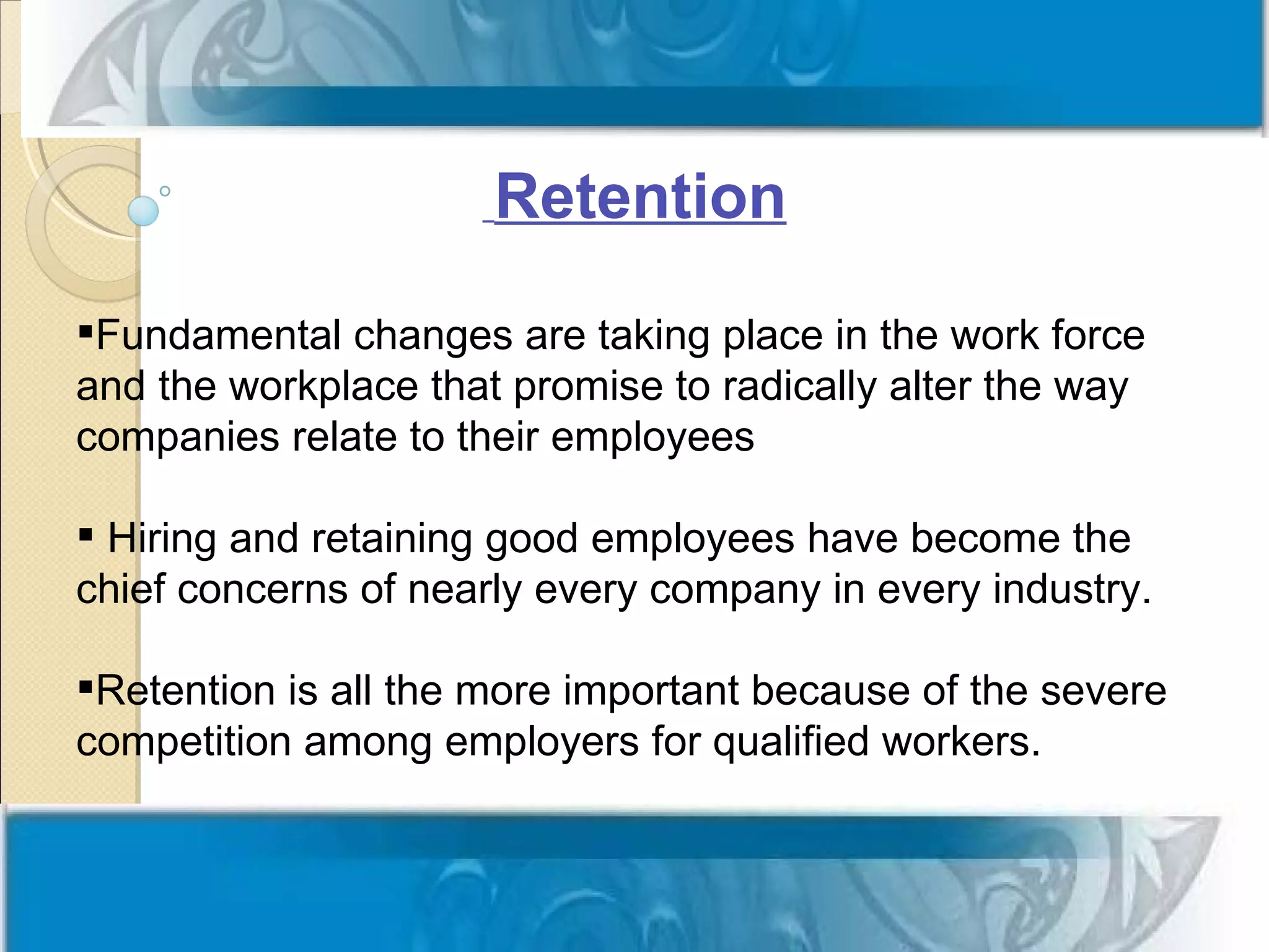 Retention

Fundamental changes are taking place in the work force
and the workplace that promise to radically alter the way
companies relate to their employees

 Hiring and retaining good employees have become the
chief concerns of nearly every company in every industry.

Retention is all the more important because of the severe
competition among employers for qualified workers.
 