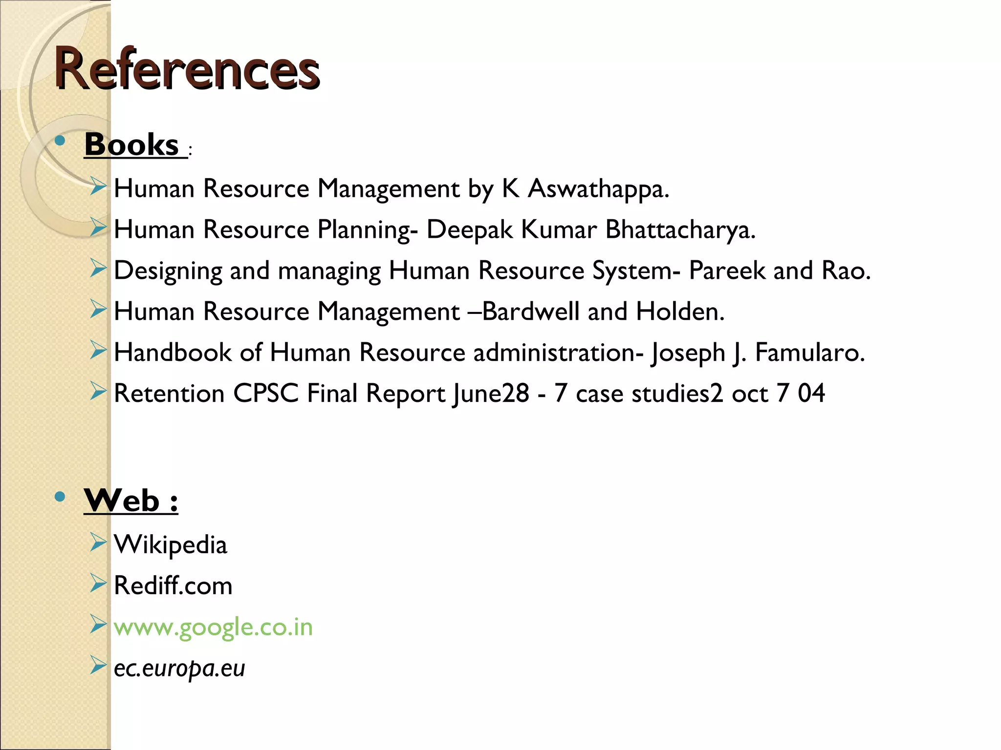 References
   Books :
     Human Resource Management by K Aswathappa.
     Human Resource Planning- Deepak Kumar Bhattacharya.
     Designing and managing Human Resource System- Pareek and Rao.
     Human Resource Management –Bardwell and Holden.
     Handbook of Human Resource administration- Joseph J. Famularo.
     Retention CPSC Final Report June28 - 7 case studies2 oct 7 04


   Web :
     Wikipedia
     Rediff.com
     www.google.co.in
     ec.europa.eu
 
