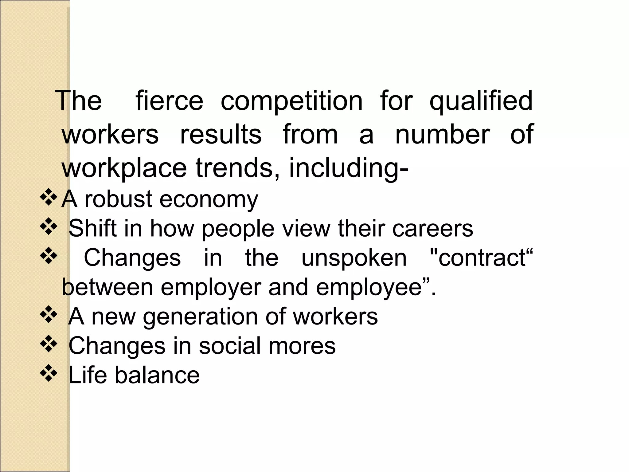 The fierce competition for qualified
 workers results from a number of
 workplace trends, including-
 A robust economy
 Shift in how people view their careers
 Changes in the unspoken "contract“
  between employer and employee”.
 A new generation of workers
 Changes in social mores
 Life balance
 