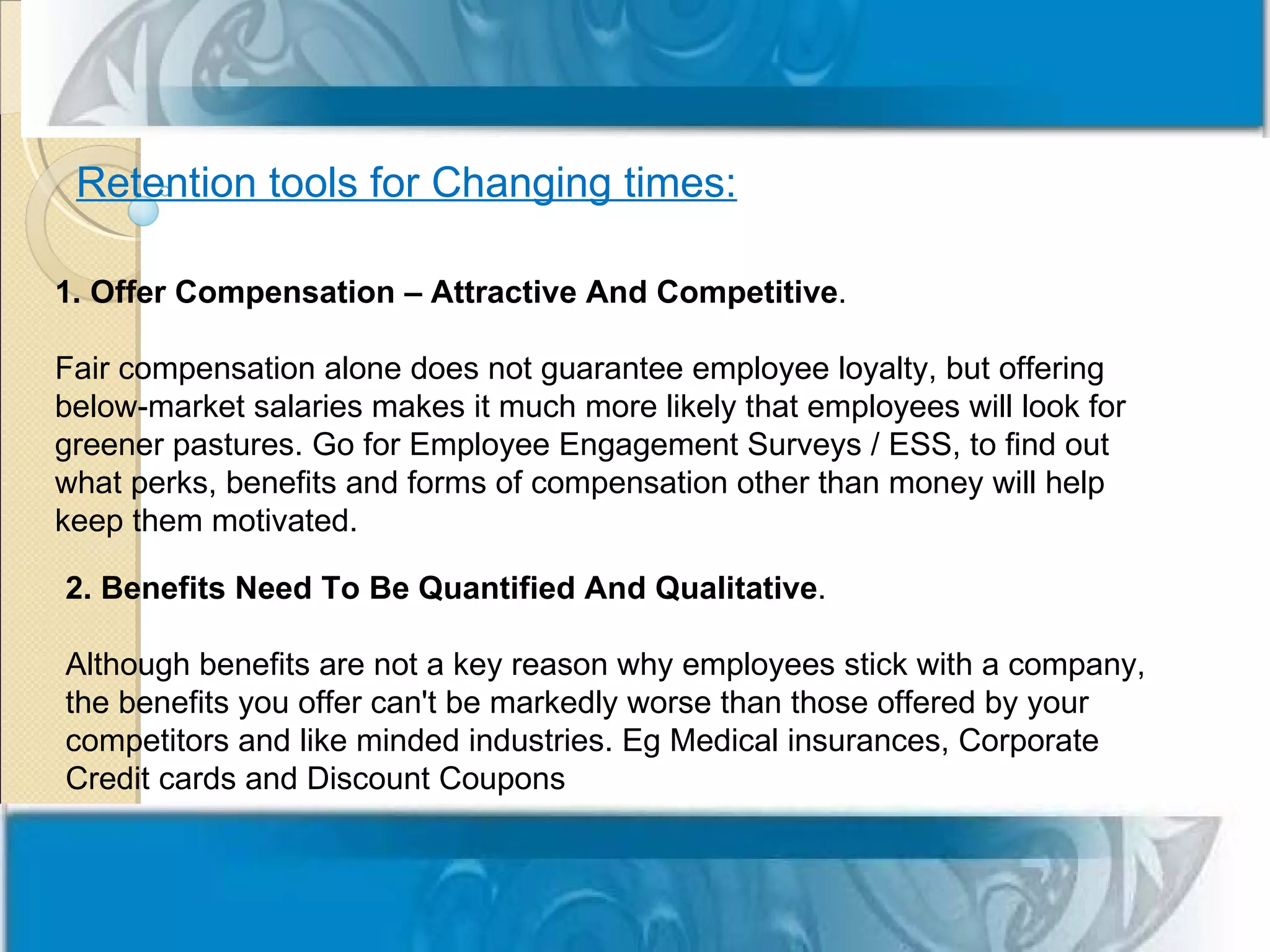 Retention tools for Changing times:

1. Offer Compensation – Attractive And Competitive.

Fair compensation alone does not guarantee employee loyalty, but offering
below-market salaries makes it much more likely that employees will look for
greener pastures. Go for Employee Engagement Surveys / ESS, to find out
what perks, benefits and forms of compensation other than money will help
keep them motivated.

2. Benefits Need To Be Quantified And Qualitative.

Although benefits are not a key reason why employees stick with a company,
the benefits you offer can't be markedly worse than those offered by your
competitors and like minded industries. Eg Medical insurances, Corporate
Credit cards and Discount Coupons
 