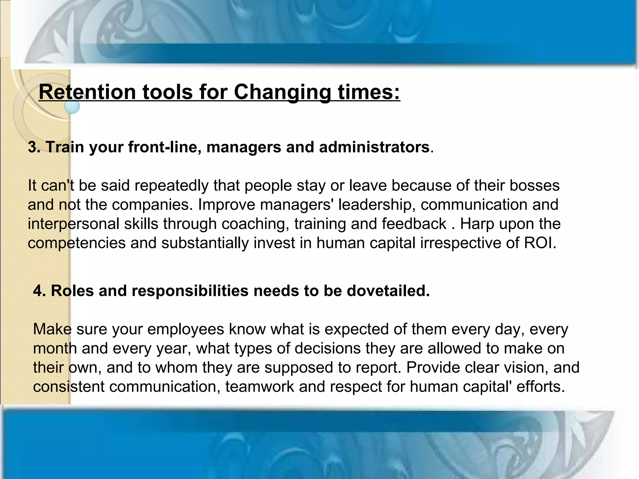 Retention tools for Changing times:

3. Train your front-line, managers and administrators.

It can't be said repeatedly that people stay or leave because of their bosses
and not the companies. Improve managers' leadership, communication and
interpersonal skills through coaching, training and feedback . Harp upon the
competencies and substantially invest in human capital irrespective of ROI.


4. Roles and responsibilities needs to be dovetailed.

Make sure your employees know what is expected of them every day, every
month and every year, what types of decisions they are allowed to make on
their own, and to whom they are supposed to report. Provide clear vision, and
consistent communication, teamwork and respect for human capital' efforts.
 