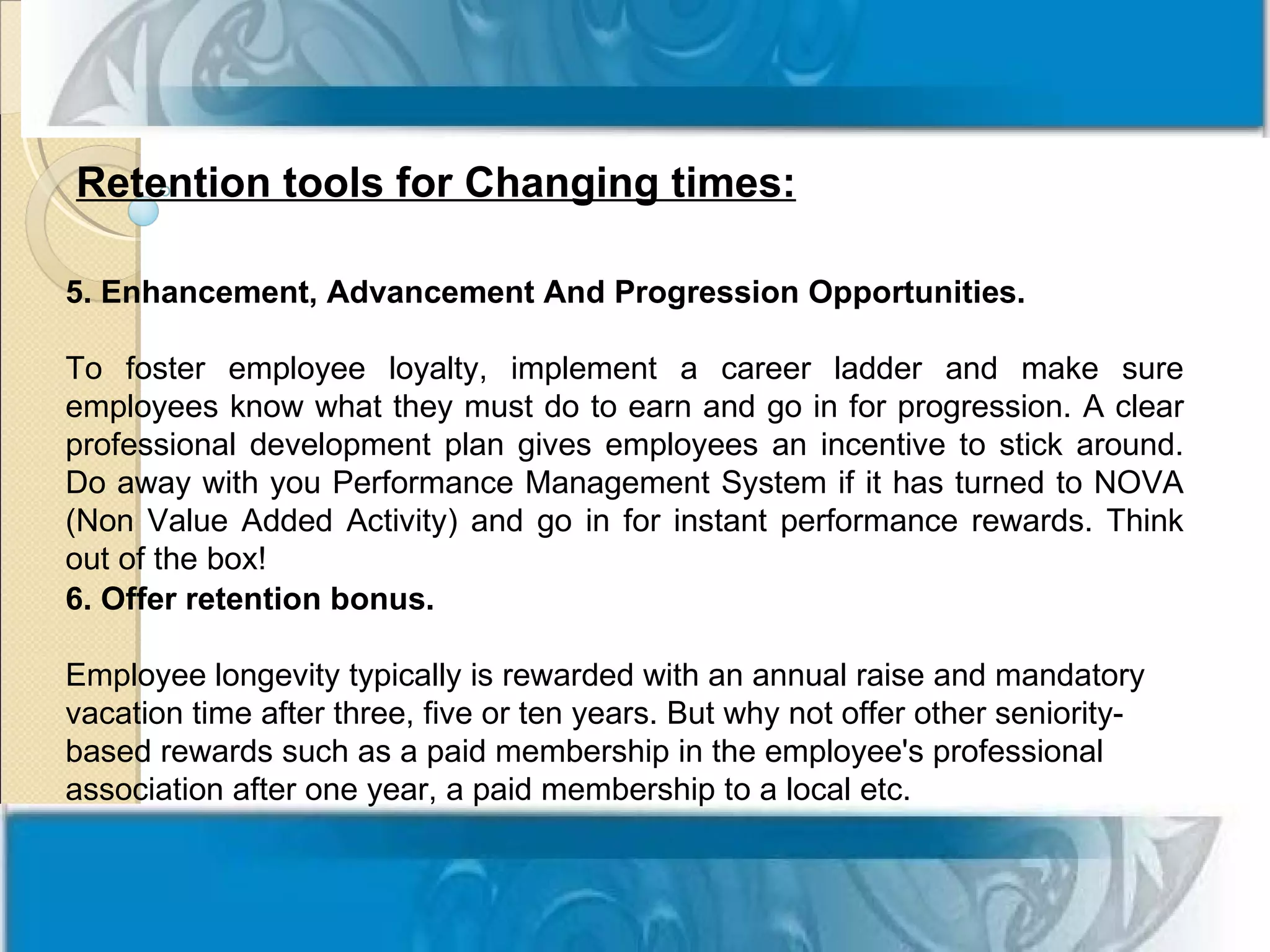 Retention tools for Changing times:

5. Enhancement, Advancement And Progression Opportunities.

To foster employee loyalty, implement a career ladder and make sure
employees know what they must do to earn and go in for progression. A clear
professional development plan gives employees an incentive to stick around.
Do away with you Performance Management System if it has turned to NOVA
(Non Value Added Activity) and go in for instant performance rewards. Think
out of the box!
6. Offer retention bonus.

Employee longevity typically is rewarded with an annual raise and mandatory
vacation time after three, five or ten years. But why not offer other seniority-
based rewards such as a paid membership in the employee's professional
association after one year, a paid membership to a local etc.
 