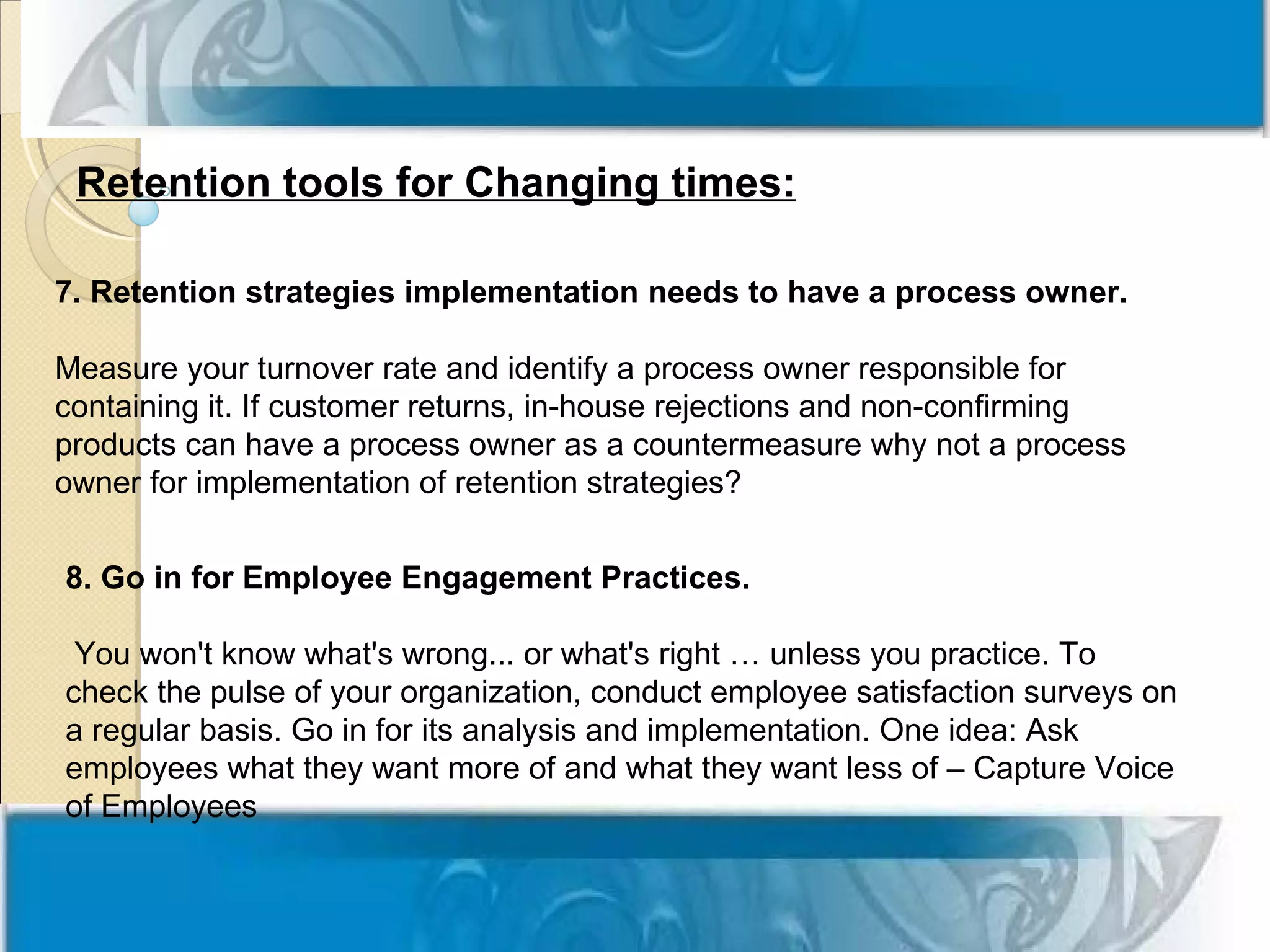 Retention tools for Changing times:

7. Retention strategies implementation needs to have a process owner.

Measure your turnover rate and identify a process owner responsible for
containing it. If customer returns, in-house rejections and non-confirming
products can have a process owner as a countermeasure why not a process
owner for implementation of retention strategies?


8. Go in for Employee Engagement Practices.

 You won't know what's wrong... or what's right … unless you practice. To
check the pulse of your organization, conduct employee satisfaction surveys on
a regular basis. Go in for its analysis and implementation. One idea: Ask
employees what they want more of and what they want less of – Capture Voice
of Employees
 