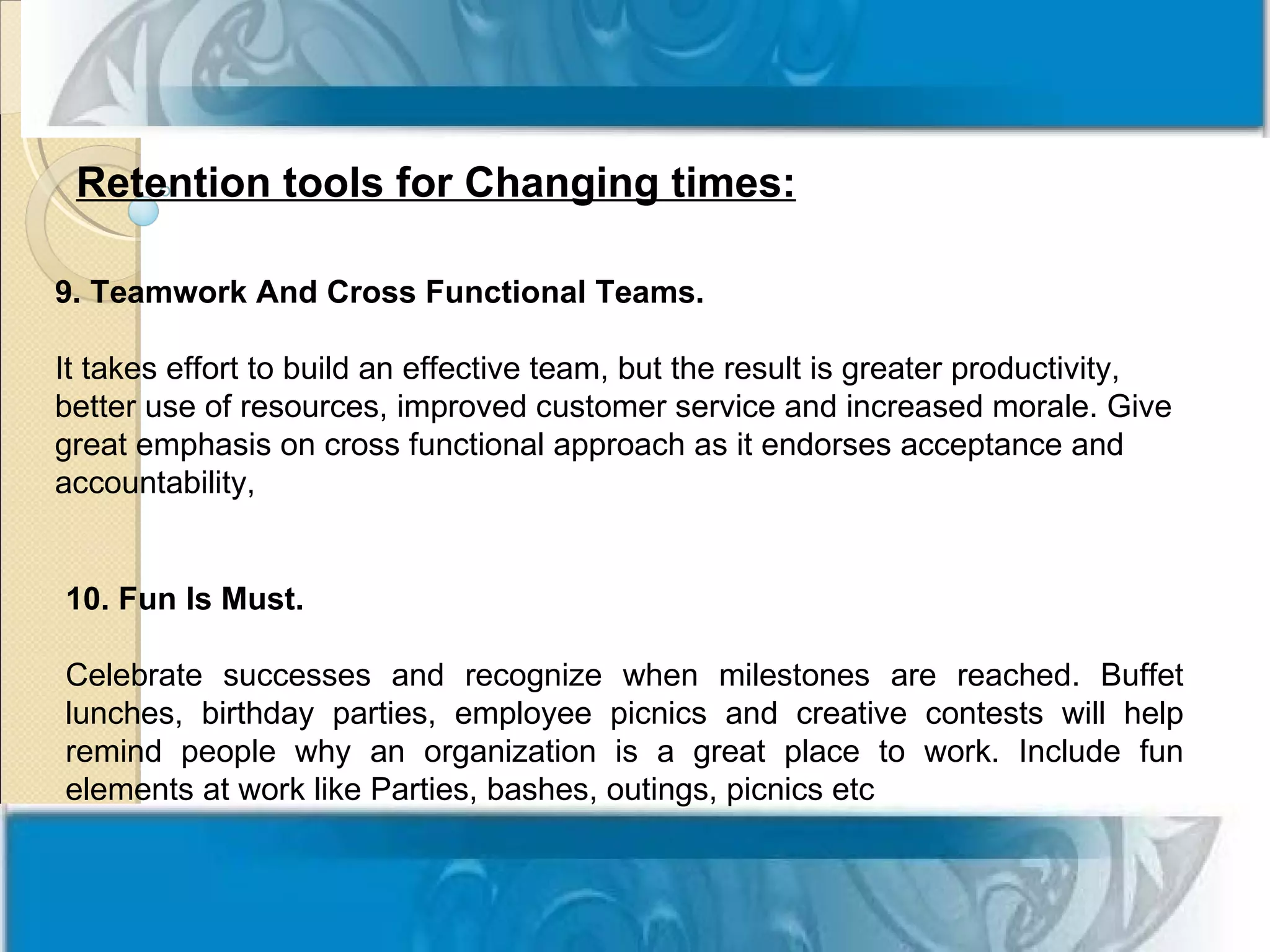 Retention tools for Changing times:

9. Teamwork And Cross Functional Teams.

It takes effort to build an effective team, but the result is greater productivity,
better use of resources, improved customer service and increased morale. Give
great emphasis on cross functional approach as it endorses acceptance and
accountability,


10. Fun Is Must.

Celebrate successes and recognize when milestones are reached. Buffet
lunches, birthday parties, employee picnics and creative contests will help
remind people why an organization is a great place to work. Include fun
elements at work like Parties, bashes, outings, picnics etc
 