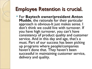 Employee Retention is crucial.
   For Baytech owner/president Anton
    Mudde, the rationale for their particular
    approach is obvious-It just makes sense. I
    don’t think we could live with turnover. If
    you have high turnover, you can’t have
    consistency of product quality and customer
    service. And in this day and age, that’s a
    must. Part of our success has been picking
    up programs where people/companies
    haven’t done that. They haven’t been
    successful in maintaining customer service,
    delivery and quality.
 