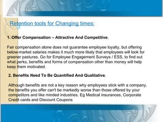 Retention tools for Changing times:

1. Offer Compensation – Attractive And Competitive.

Fair compensation alone does not guarantee employee loyalty, but offering
below-market salaries makes it much more likely that employees will look for
greener pastures. Go for Employee Engagement Surveys / ESS, to find out
what perks, benefits and forms of compensation other than money will help
keep them motivated.

2. Benefits Need To Be Quantified And Qualitative.

Although benefits are not a key reason why employees stick with a company,
the benefits you offer can't be markedly worse than those offered by your
competitors and like minded industries. Eg Medical insurances, Corporate
Credit cards and Discount Coupons
 