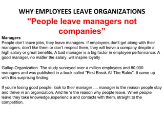 WHY EMPLOYEES LEAVE ORGANIZATIONS
              "People leave managers not
                     companies”
Managers
People don’t leave jobs, they leave managers. If employees don’t get along with their
managers, don’t like them or don’t respect them, they will leave a company despite a
high salary or great benefits. A bad manager is a big factor in employee performance. A
good manager, no matter the salary, will inspire loyalty

Gallup Organization. The study surveyed over a million employees and 80,000
managers and was published in a book called "First Break All The Rules". It came up
with this surprising finding:

If you're losing good people, look to their manager .... manager is the reason people stay
and thrive in an organization. And he 's the reason why people leave. When people
leave they take knowledge,experienc e and contacts with them, straight to the
competition.
 
