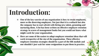 Introduction:
◉ One of the key worries of any organization is how to retain employees,
more so the deserving employees. Not just that it is a setback but also
the company has to start afresh with hiring new talent, grooming and
nurturing them. A lot has been written on effective employee retention
strategy in scores of management books but you would not know what
might work for your organization.
◉ Here are some of the easiest to adopt employee retention ideas that will
work irrespective of the size of the organization. These effective
employee retention strategies should be a part of the HR module and
one shouldn’t just wait for some resignations to put them in practice.
2
 