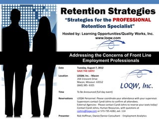 Retention Strategies
       “Strategies for the PROFESSIONAL
              Retention Specialist”
   Hosted by: Learning Opportunities/Quality Works, Inc.
                     www.loqw.com



            Addressing the Concerns of Front Line
                 Employment Professionals
Date           Tuesday, August 7, 2012
               SAVE THE DATE!
Location       LOQW, Inc. - Macon
               204 Crescent Drive
               Macon, Missouri 63552
               (660) 385- 6325

Time           To Be Announced (full day event)

Reservations   LOQW Personnel: Please coordinate your attendance with your supervisor.
               Supervisors contact Cyndi Johns to confirm all attendees.
               External Agencies: Please contact Cyndi Johns to reserve your seats today!
               Contact Cyndi Johns, Human Resources, with questions at
               cjohns@loqw.com or 573-735-4282, ext. 114
Presenter      Rob Hoffman, Owner/Senior Consultant - Employment Analytics
 