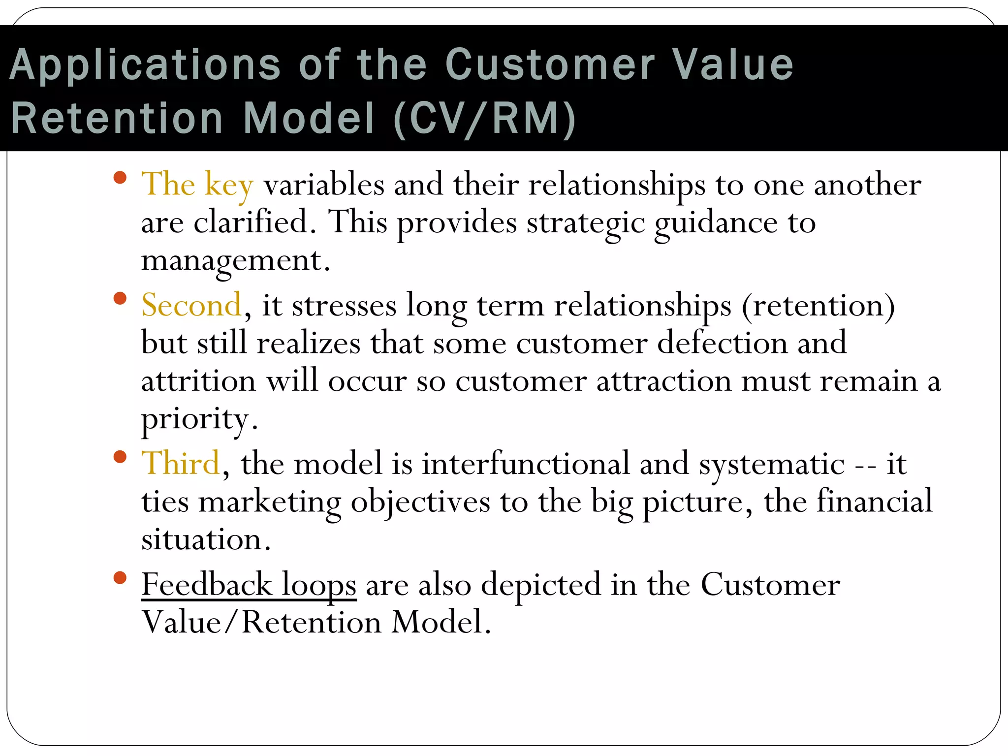 Applications of the Customer Value Retention Model (CV/RM) The key  variables and their relationships to one another are clarified. This provides strategic guidance to management. Second , it stresses long term relationships (retention) but still realizes that some customer defection and attrition will occur so customer attraction must remain a priority. Third , the model is interfunctional and systematic -- it ties marketing objectives to the big picture, the financial situation. Feedback loops  are also depicted in the Customer Value/Retention Model. 