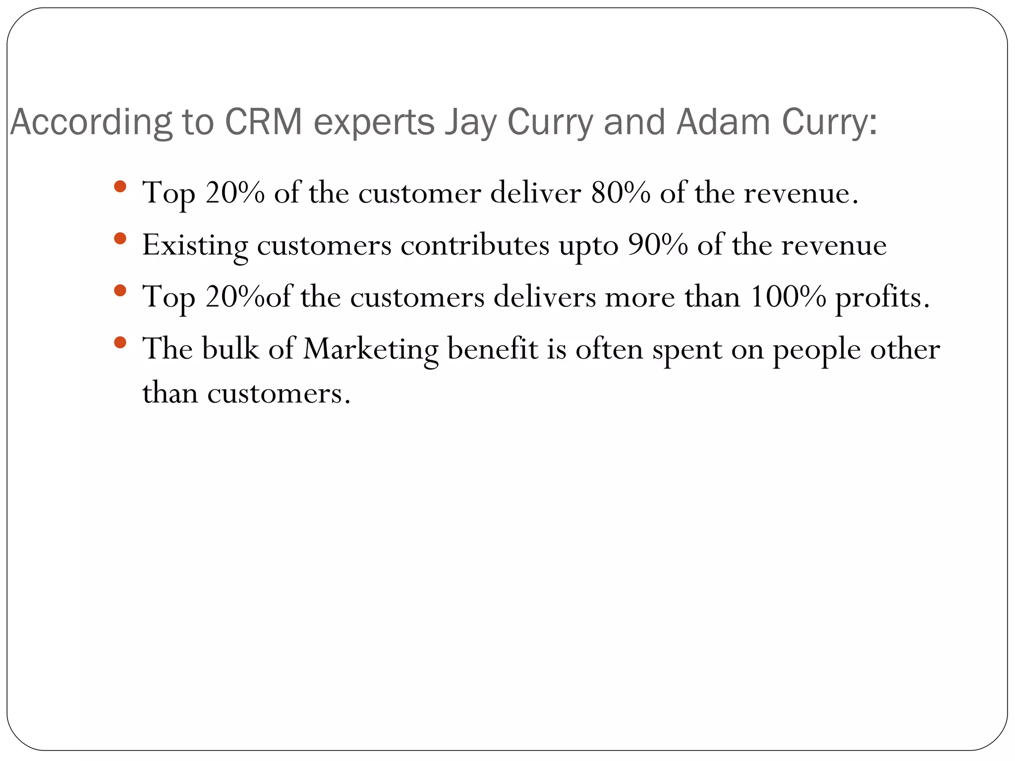 According to CRM experts Jay Curry and Adam Curry: Top 20% of the customer deliver 80% of the revenue. Existing customers contributes upto 90% of the revenue Top 20%of the customers delivers more than 100% profits. The bulk of Marketing benefit is often spent on people other than customers. 